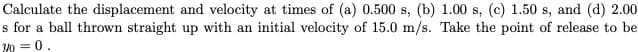 Calculate the displacement and velocity at times of (a) 0.500 s, (b) 1.00 s, (c) 1.50 s, and (d) 2.00
s for a ball thrown straight up with an initial velocity of 15.0 m/s. Take the point of release to be
Y0 = 0.

