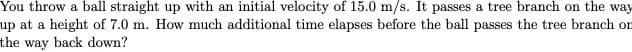 You throw a ball straight up with an initial velocity of 15.0 m/s. It passes a tree branch on the way
up at a height of 7.0 m. How much additional time elapses before the ball passes the tree branch on
the way back down?
