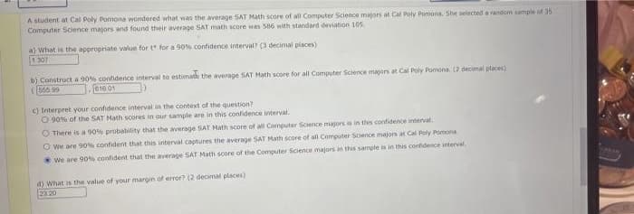 A student at Cal Poly Pomona wondered what was the average SAT Math score of all Computer Science majors at Cal Poly Pomona. She selected a random sample ot 35
Computer Science majors and found their average SAT math score was S86 with standard deviation 105
a) What is the appropriate value for t for a 90% confidence interval? (3 decimal places)
1307
b) Construct a 90% confidence interval to estimate the average SAT Math score for all Computer Science majors at Cal Poly Pomona. (2 decimal places)
560 99
016 01
e) Interpret your confidence interval in the context of the question?
O 90% of the SAT Math scores in aur sample are in this confidence interval.
O There is a 90% probabitity that the average SAT Math score of al Computer Science majors is in this confidence interval
O We are 90% confident that this interval captures the average SAT Math score of all Computer Science majons at Cal Poly Pomona
We are 90% confident that the average SAT Math score of the Computer Science majors in this sample is in this confidence interval
d) what is the value of your margin of error? (2 decimal places)
2320
