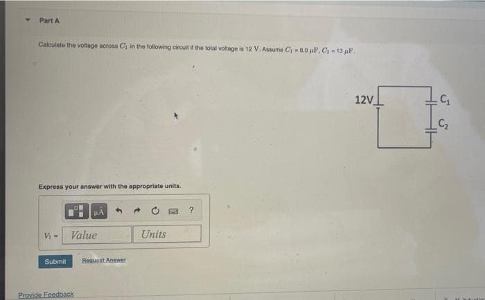 Part A
Calculate the voltage across Ci in the following circuit it the total voltage is 12 V. Assume Ci = 8.0 uF, C 13 aF.
12V
C2
Express your answer with the appropriate units.
HA
Vi =
Value
Units
Submit
Request Answer
Provide Feedback
11 induntio
