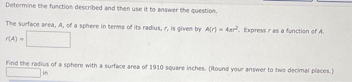 Determine the function described and then use it to answer the question.
The surface area, A, of a sphere in terms of its radius, r, is given by A(r) = 4xr. Express r as a function of A.
(A) =
Find the radius of a sphere with a surface area of 1910 square inches. (Round your answer to two decimal places.)
in
