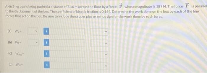 A 46.5-kg box is being pushed a distance of 7.16 macross the floor by a force P whose magnitude is 189 N. The force P is parallel
to the displacement of the box. The coefficient of kinetic friction is 0.164. Determine the work done on the box by each of the four
forces that act on the box. Be sure to include the proper plus or minus sign for the work done by each force.
(a) Wp=
(b) W
(c) Wng
(d) W
