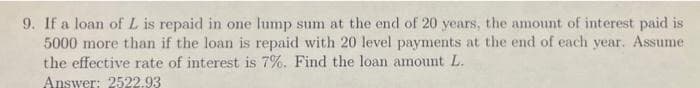 9. If a loan of L is repaid in one lump sum at the end of 20 years, the amount of interest paid is
5000 more than if the loan is repaid with 20 level payments at the end of each year. Assume
the effective rate of interest is 7%. Find the loan amount L.
Answer: 2522.93
