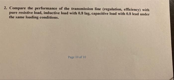 2. Compare the performance of the transmission line (regulation, efficiency) with
pure resistive load, inductive load with 0.8 lag, capacitive load with 0.8 lead under
the same loading conditions.
Page 10 of 10
