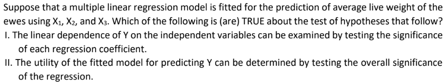 Suppose that a multiple linear regression model is fitted for the prediction of average live weight of the
ewes using X₁, X2, and X3. Which of the following is (are) TRUE about the test of hypotheses that follow?
1. The linear dependence of Y on the independent variables can be examined by testing the significance
of each regression coefficient.
II. The utility of the fitted model for predicting Y can be determined by testing the overall significance
of the regression.
