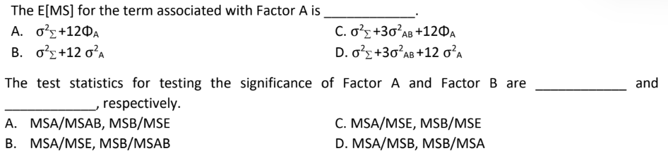 The E[MS] for the term associated with Factor A is
A. 6+12ΦΑ
C. 0² +30²AB +120A
B. 0²+12 0²A
D. 0² +30²AB +12 0²A
The test statistics for testing the significance of Factor A and Factor B are
respectively.
A. MSA/MSAB, MSB/MSE
C. MSA/MSE, MSB/MSE
B. MSA/MSE, MSB/MSAB
D. MSA/MSB, MSB/MSA
and