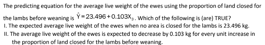 The predicting equation for the average live weight of the ewes using the proportion of land closed for
the lambs before weaning is Y=23.496+0.103X3. Which of the following is (are) TRUE?
1. The expected average live weight of the ewes when no area is closed for the lambs is 23.496 kg.
II. The average live weight of the ewes is expected to decrease by 0.103 kg for every unit increase in
the proportion of land closed for the lambs before weaning.