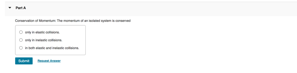 Part A
Conservation of Momentum: The momentum of an isolated system is conserved
only in elastic collisions.
only in inelastic collisions.
in both elastic and inelastic collisions.
Submit
Request Answer