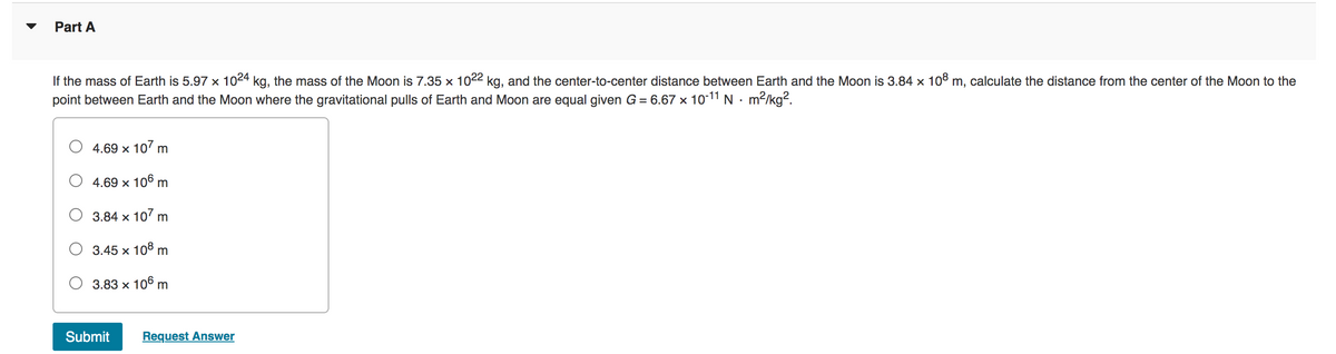 Part A
If the mass of Earth is 5.97 x 1024 kg, the mass of the Moon is 7.35 x 1022 kg, and the center-to-center distance between Earth and the Moon is 3.84 × 108 m, calculate the distance from the center of the Moon to the
point between Earth and the Moon where the gravitational pulls of Earth and Moon are equal given G = 6.67 × 10-11 N. m²/kg².
X
4.69 x 107 m
4.69 x 106 m
3.84 x 107 m
3.45 x 108 m
3.83 x 106 m
Submit Request Answer