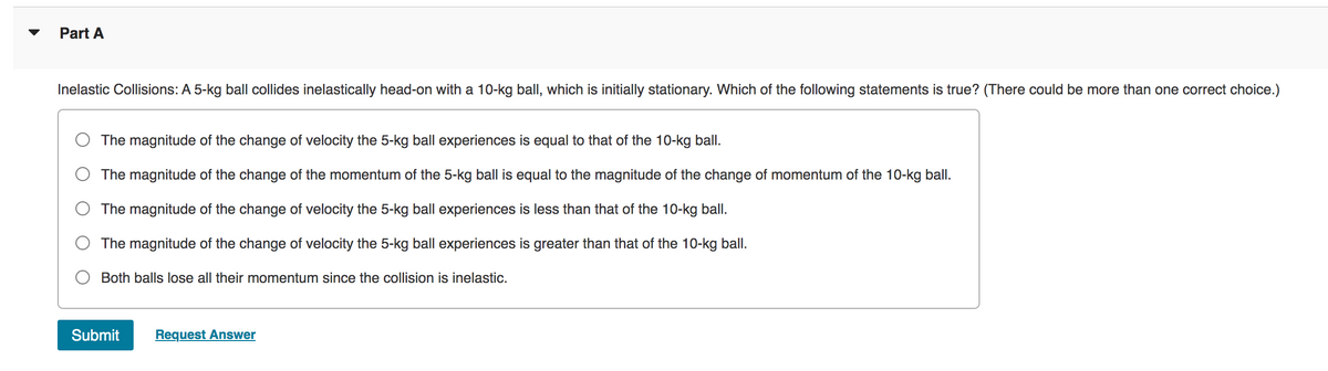 ▼
Part A
Inelastic Collisions: A 5-kg ball collides inelastically head-on with a 10-kg ball, which is initially stationary. Which of the following statements is true? (There could be more than one correct choice.)
The magnitude of the change of velocity the 5-kg ball experiences is equal to that of the 10-kg ball.
The magnitude of the change of the momentum of the 5-kg ball is equal to the magnitude of the change of momentum of the 10-kg ball.
The magnitude of the change of velocity the 5-kg ball experiences is less than that of the 10-kg ball.
The magnitude of the change of velocity the 5-kg ball experiences is greater than that of the 10-kg ball.
Both balls lose all their momentum since the collision is inelastic.
Submit Request Answer