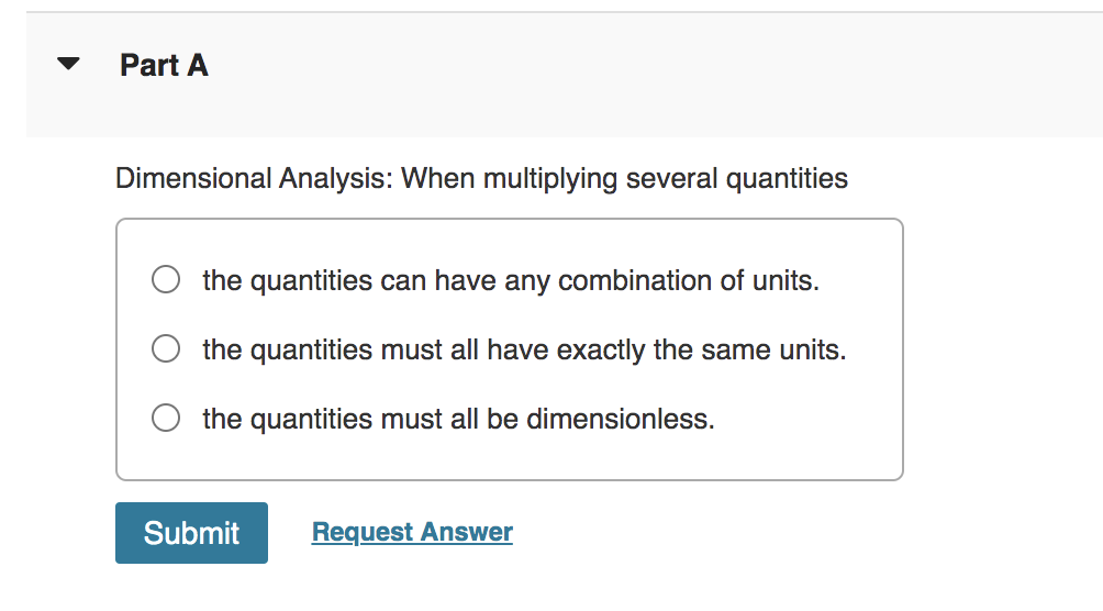 Part A
Dimensional Analysis: When multiplying several quantities
the quantities can have any combination of units.
the quantities must all have exactly the same units.
the quantities must all be dimensionless.
Submit
Request Answer