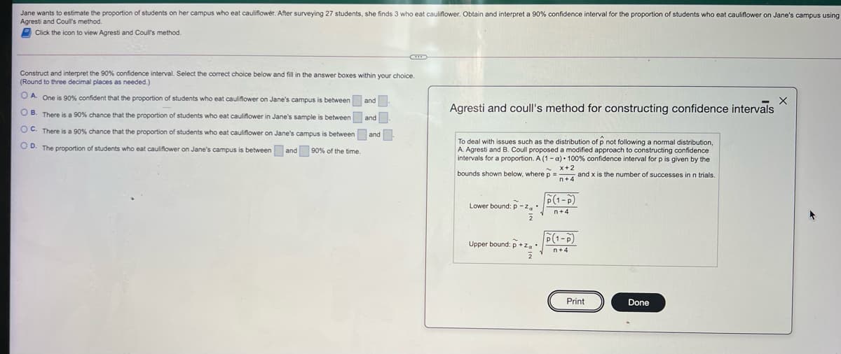 Jane wants to estimate the proportion of students on her campus who eat cauliflower. After surveying 27 students, she finds 3 who eat cauliflower. Obtain and interpret a 90% confidence interval for the proportion
Agresti and Coull's method.
E Click the icon to view Agresti and Coull's method.
students who eat cauliflower on Jane's campus using
Construct and interpret the 90% confidence interval. Select the correct choice below and fill in the answer boxes within your choice.
(Round to three decimal places as needed.)
O A. One is 90% confident that the proportion of students who eat cauliflower on Jane's campus is between and
Agresti and coull's method for constructing confidence intervals
O B. There is a 90% chance that the proportion of students who eat cauliflower in Jane's sample is between and
O C. There is a 90% chance that the proportion of students who eat cauliflower on Jane's campus is between and
To deal with issues such as the distribution of p not following a normal distribution,
A. Agresti and B. Coull proposed a modified approach to constructing confidence
intervals for a proportion. A (1- a)• 100% confidence interval for p is given by the
OD. The proportion
students who eat cauliflower on Jane's campus is between and 90% of the time.
x+2
bounds shown below, where p = and x is the number of successes inn trials.
P(1-P)
Lower bound: p -z,:
F(1-P)
Upper bound: p +z.
n+4
2
Print
Done
0
