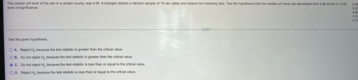 The median pH level of the rain in a certain county, was 4.90. A biologist obtains a random sample of 19 rain dates and obtains the following data. Test the hypothesis that the median pH level has decreased from 4.90 at the a = 0.05
level of significance.
5.08
5.00
4.6E
5.07
4.70
Test the given hypothesis.
O A. Reject Ho because the test statistic is greater than the critical value.
O B. Do not reject H, because the test statistic is greater than the critical value.
O C. Do not reject H, because the test statistic
less than or equal to the critical value.
O D. Reject H, because the test statistic is less than or equal to the critical value.
