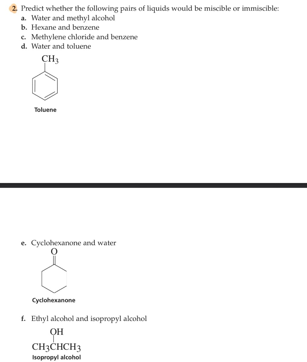 2. Predict whether the following pairs of liquids would be miscible or immiscible:
a. Water and methyl alcohol
b. Hexane and benzene
c. Methylene chloride and benzene
d. Water and toluene
CH3
Toluene
e. Cyclohexanone and water
Cyclohexanone
f. Ethyl alcohol and isopropyl alcohol
ОН
CH3CHCH3
Isopropyl alcohol
