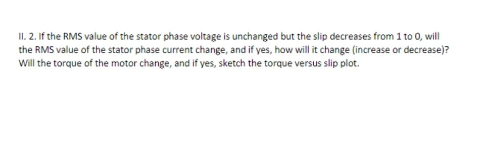 II. 2. If the RMS value of the stator phase voltage is unchanged but the slip decreases from 1 to 0, will
the RMS value of the stator phase current change, and if yes, how will it change (increase or decrease)?
Will the torque of the motor change, and if yes, sketch the torque versus slip plot.
