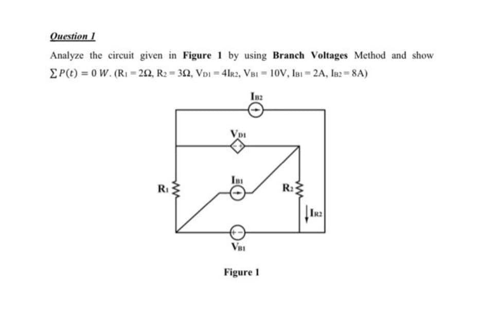 Question 1
Analyze the circuit given in Figure 1 by using Branch Voltages Method and show
EP(t) = 0 W. (RI = 22, R2 = 32, VDI = 4Ir2, VBI = 10V, IBI = 2A, IB2 = 8A)
IB2
Vpi
InI
RI
R:2
IR
VBI
Figure 1
ww
