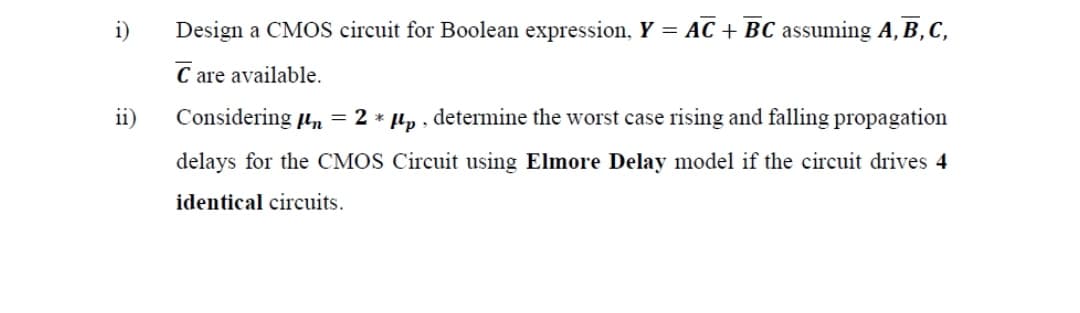 i)
Design a CMOS circuit for Boolean expression, Y = AC + BC assuming A, B, C,
C are available.
ii)
Considering µn = 2 * µp , determine the worst case rising and falling propagation
delays for the CMOS Circuit using Elmore Delay model if the circuit drives 4
identical circuits.
