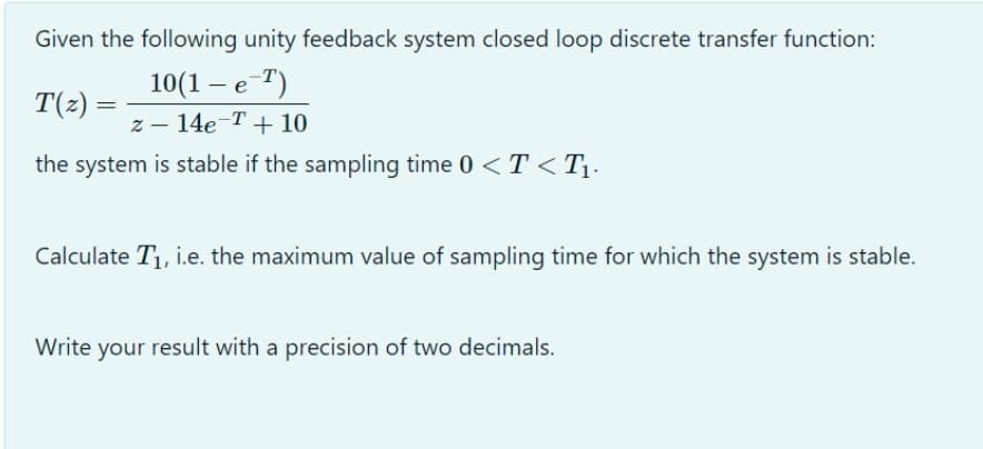 Given the following unity feedback system closed loop discrete transfer function:
10(1 - е 7)
z – 14e-T+ 10
T(2)
the system is stable if the sampling time 0 < T <T¡.
Calculate T1, i.e. the maximum value of sampling time for which the system is stable.
Write your result with a precision of two decimals.
