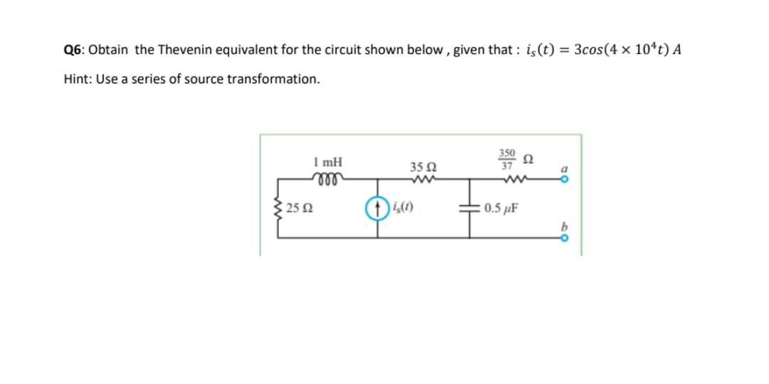 Q6: Obtain the Thevenin equivalent for the circuit shown below , given that : i,(t) = 3cos(4 × 10ªt) A
Hint: Use a series of source transformation.
1 mH
35 2
ll
325 2
0.5 µF
b
