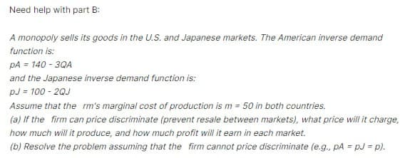 Need help with part B:
A monopoly sells its goods in the U.S. and Japanese markets. The American inverse demand
function is:
PA = 140-3QA
and the Japanese inverse demand function is:
PJ = 100-2QJ
Assume that the rm's marginal cost of production is m = 50 in both countries.
(a) If the firm can price discriminate (prevent resale between markets), what price will it charge,
how much will it produce, and how much profit will it earn in each market.
(b) Resolve the problem assuming that the firm cannot price discriminate (e.g., pA = pJ = p).
