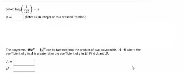 Solve: logs.
21
1
125
(Enter as an integer or as a reduced fraction.)
B=
=I
The polynomial 49¹4 1y¹6 can be factored into the product of two polynomials, A B where the
coefficient of y in A is greater than the coefficient of y in B. Find A and B.