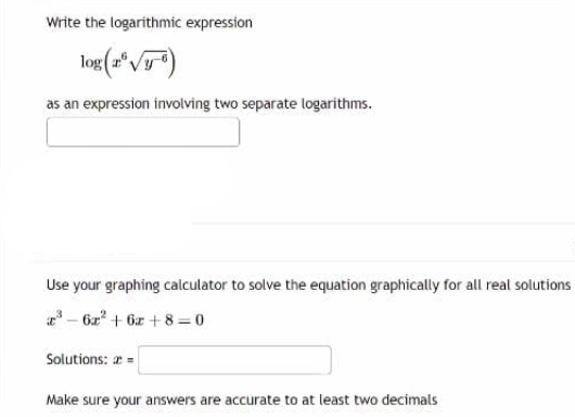 Write the logarithmic expression
log (a √)
as an expression involving two separate logarithms.
Use your graphing calculator to solve the equation graphically for all real solutions
³-6r² +6+8=0
Solutions: 2 =
Make sure your answers are accurate to at least two decimals