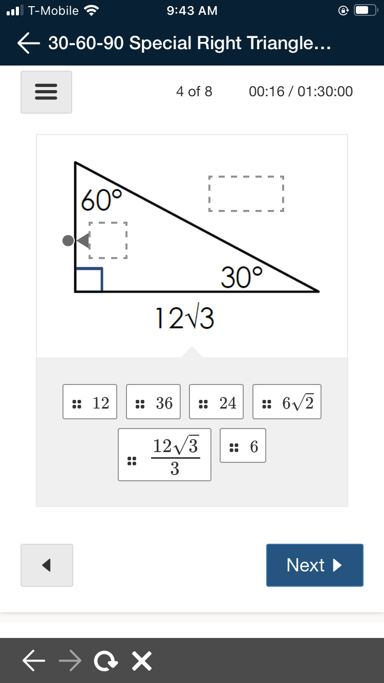 ul T-Mobile
9:43 AM
E 30-60-90 Special Right Triangle...
4 of 8
00:16 / 01:30:00
60°
30°
1213
:: 12
:: 36
:: 24
:: 6/2
12/3
: 6
3
Next
::
