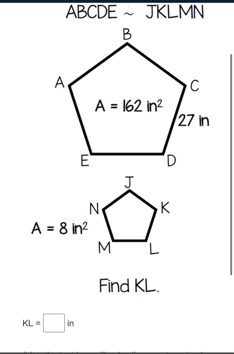 ABCDE ~ JKLMN
A
C
A = 162 in?
27 in
E
D,
J
N-
A = 8 in?
M
K
Find KL.
KL =
in
