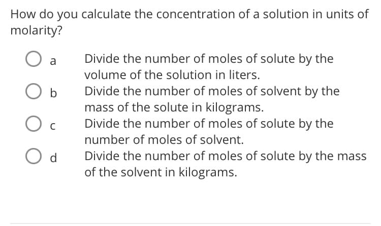 How do you calculate the concentration of a solution in units of
molarity?
a
Divide the number of moles of solute by the
volume of the solution in liters.
Divide the number of moles of solvent by the
mass of the solute in kilograms.
Divide the number of moles of solute by the
b
number of moles of solvent.
O d
Divide the number of moles of solute by the mass
of the solvent in kilograms.
