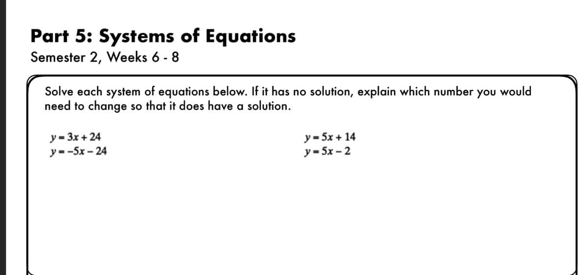 Part 5: Systems of Equations
Semester 2, Weeks 6 - 8
Solve each system of equations below. If it has no solution, explain which number you would
need to change so that it does have a solution.
y = 3x + 24
у- -5х - 24
y = 5x + 14
у- 5х - 2
