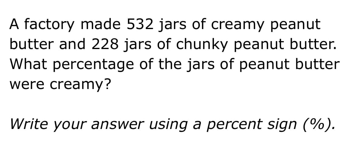 A factory made 532 jars of creamy peanut
butter and 228 jars of chunky peanut butter.
What percentage of the jars of peanut butter
were creamy?
Write your answer using a percent sign (%).
