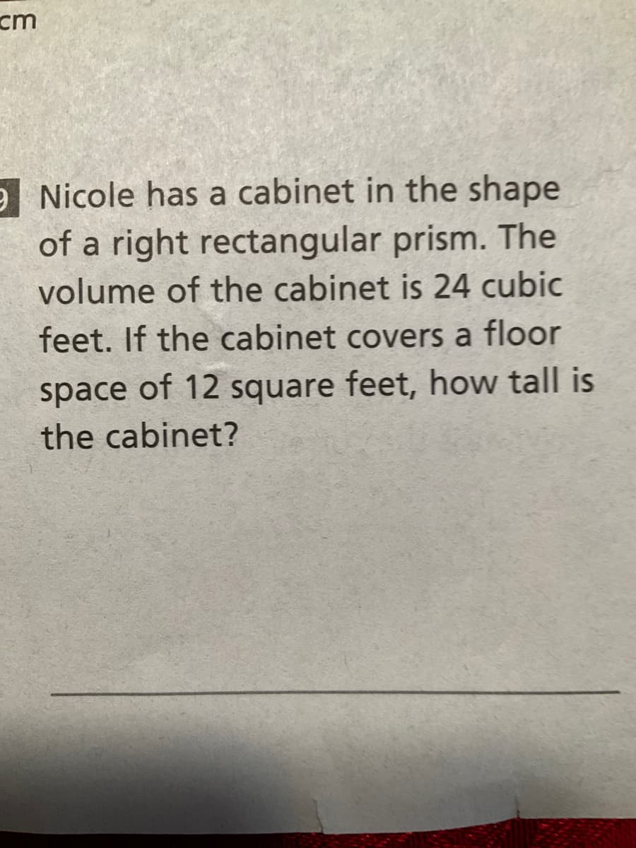 cm
e Nicole has a cabinet in the shape
of a right rectangular prism. The
volume of the cabinet is 24 cubic
feet. If the cabinet covers a floor
space of 12 square feet, how tall is
the cabinet?
