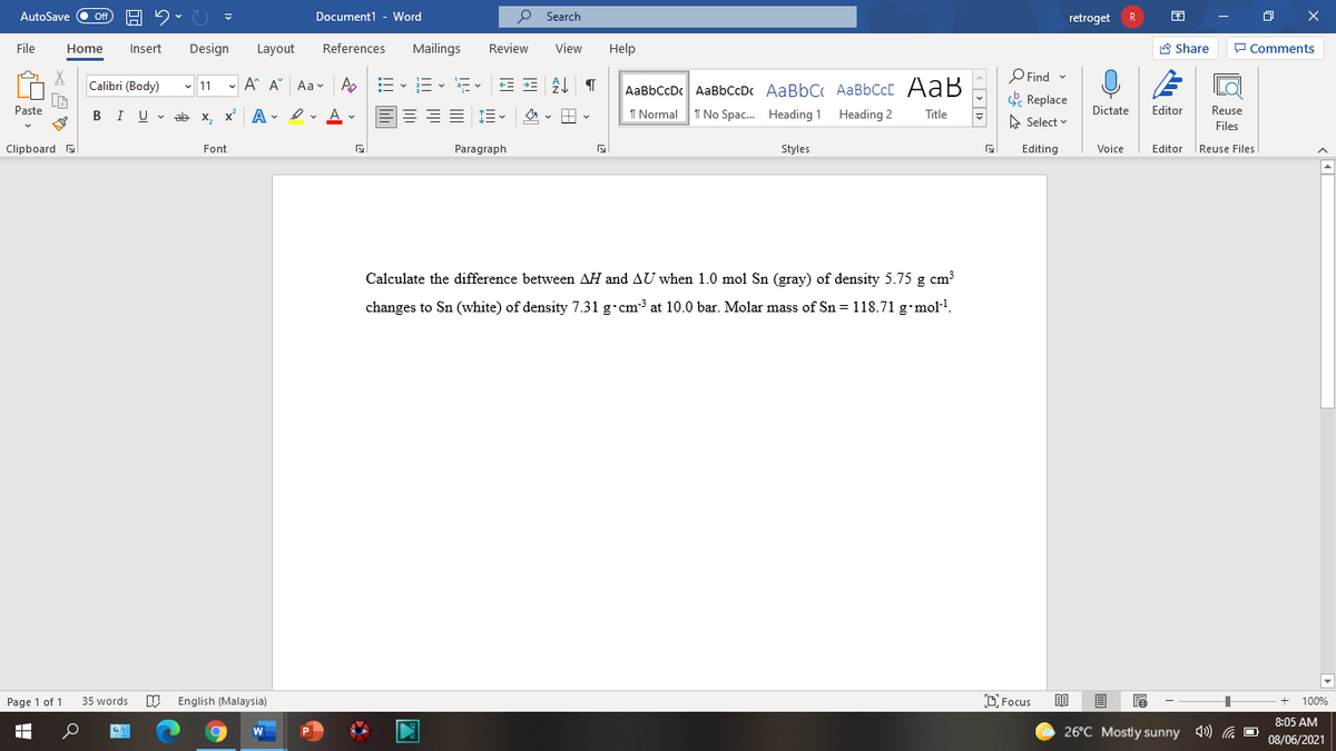 AutoSave
Document1 - Word
O Search
ff
retroget
R
File
Home
Insert
Design
Layout
References
Mailings
Review
View
Help
A Share
P Comments
O Find -
E Replace
Calibri (Body)
- 11 -
A A Aav A
AaBbCcDc AaBbCcDc AaBbC AaBbCcC AaB
Paste
I U v ab x, x A - e, v
A
1 Normal
I No Spac. Heading 1 Heading 2
Dictate
Editor
Reuse
Title
A Select
Files
Clipboard
Font
Paragraph
Styles
Editing
Editor Reuse Files
Voice
Calculate the difference between AH and AU when 1.0 mol Sn (gray) of density 5.75 g cm3
changes to Sn (white) of density 7.31 g•cm3 at 10.0 bar. Molar mass of Sn = 118.71 g•mol-!.
Page 1 of 1
W English (Malaysia)
D. Focus
35 words
100%
8:05 AM
W
26°C Mostly sunny 4) a O
08/06/2021
