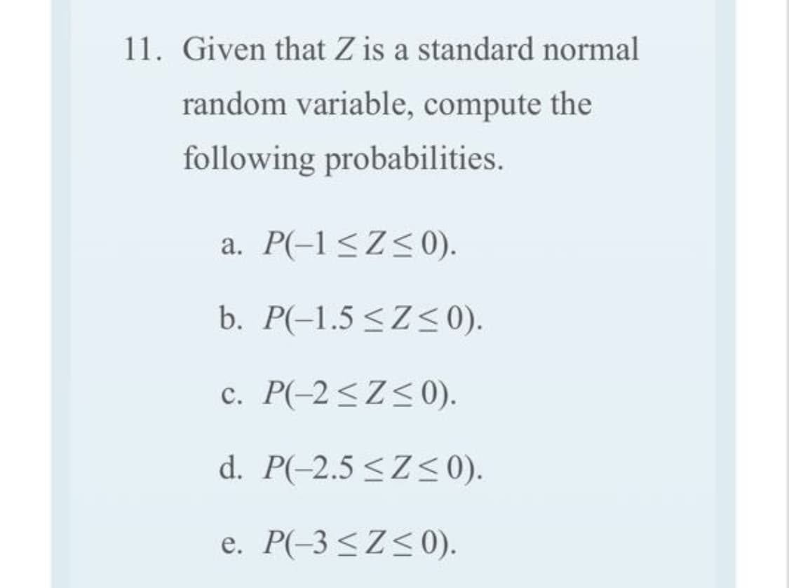 11. Given that Z is a standard normal
random variable, compute the
following probabilities.
a. P(-1<Z<0).
b. P(-1.5 <Z<0).
c. P(-2<Z<0).
d. P(-2.5 <Z<0).
e. P(-3 <Z<0).
