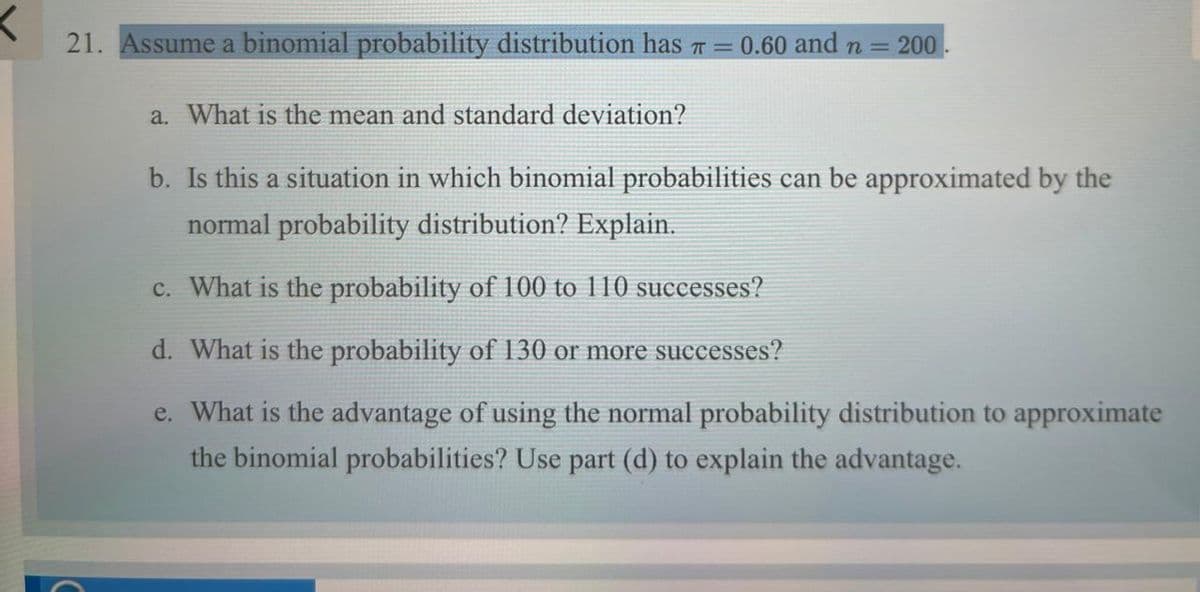 21. Assume a binomial probability distribution has = 0.60 and n
= 200
a. What is the mean and standard deviation?
b. Is this a situation in which binomial probabilities can be approximated by the
normal probability distribution? Explain.
c. What is the probability of 100 to 110 successes?
d. What is the probability of 130 or more successes?
e. What is the advantage of using the normal probability distribution to approximate
the binomial probabilities? Use part (d) to explain the advantage.
