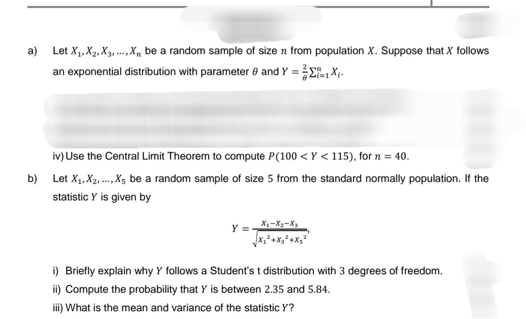 a)
Let X₁, X₂, X3,..., Xn be a random sample of size n from population X. Suppose that X follows
an exponential distribution with parameter 0 and Y = = =1X₁.
b)
iv) Use the Central Limit Theorem to compute P(100 < Y < 115), for n = 40.
Let X₁, X2, ..., X5 be a random sample of size 5 from the standard normally population. If the
statistic Y is given by
Y =
X₁-X₂-X3
X₁²+X3²+X5²
i) Briefly explain why Y follows a Student's t distribution with 3 degrees of freedom.
ii) Compute the probability that Y is between 2.35 and 5.84.
iii) What is the mean and variance of the statistic Y?