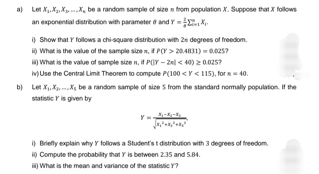 a)
Let X₁, X2, X3,..., X₁ be a random sample of size n from population X. Suppose that X follows
an exponential distribution with parameter 0 and Y = ===1 X₁.
n
b)
i) Show that y follows a chi-square distribution with 2n degrees of freedom.
ii) What is the value of the sample size n, if P(Y > 20.4831) = 0.025?
iii) What is the value of sample size n, if P(|Y - 2n| <40) ≥ 0.025?
iv) Use the Central Limit Theorem to compute P(100 < Y < 115), for n = 40.
Let X₁, X2, ..., X5 be a random sample of size 5 from the standard normally population. If the
statistic Y is given by
Y =
X1 X2 X3
₁²+X3² +X5²
i) Briefly explain why Y follows a Student's t distribution with 3 degrees of freedom.
ii) Compute the probability that Y is between 2.35 and 5.84.
iii) What is the mean and variance of the statistic Y?