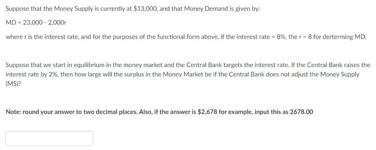 Suppose that the Money Supply is currently at $13,000, and that Money Demand is given by:
MD= 23,000 - 2,000r
where r is the interest rate, and for the purposes of the functional form above, if the interest rate = 8%, the r = 8 for derterming MD.
Suppose that we start in equilibrium in the money market and the Central Bank targets the interest rate. If the Central Bank raises the
interest rate by 2%, then how large will the surplus in the Money Market be if the Central Bank does not adjust the Money Supply
(MS)?
Note: round your answer to two decimal places. Also, if the answer is $2,678 for example, input this as 2678.00
