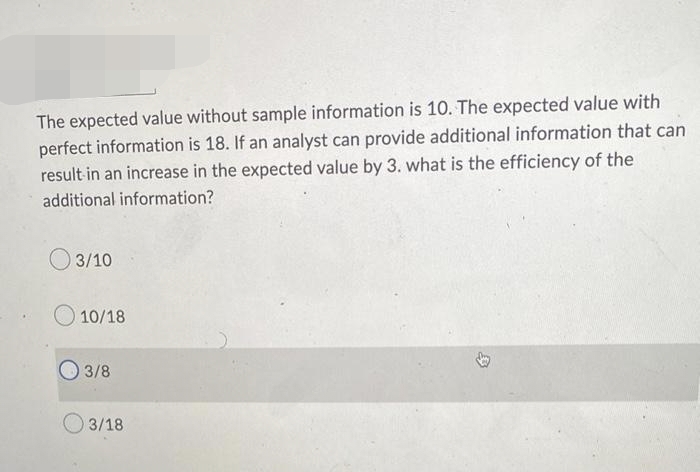 The expected value without sample information is 10. The expected value with
perfect information is 18. If an analyst can provide additional information that can
result in an increase in the expected value by 3. what is the efficiency of the
additional information?
03/10
10/18
3/8
03/18