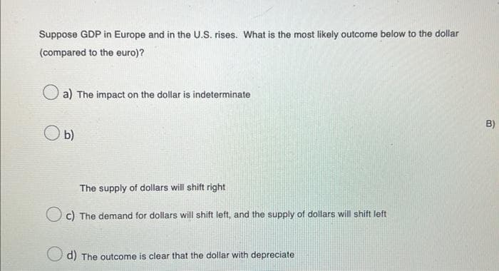 Suppose GDP in Europe and in the U.S. rises. What is the most likely outcome below to the dollar
(compared to the euro)?
a) The impact on the dollar is indeterminate
O b)
The supply of dollars will shift right
c) The demand for dollars will shift left, and the supply of dollars will shift left
d) The outcome is clear that the dollar with depreciate
B)