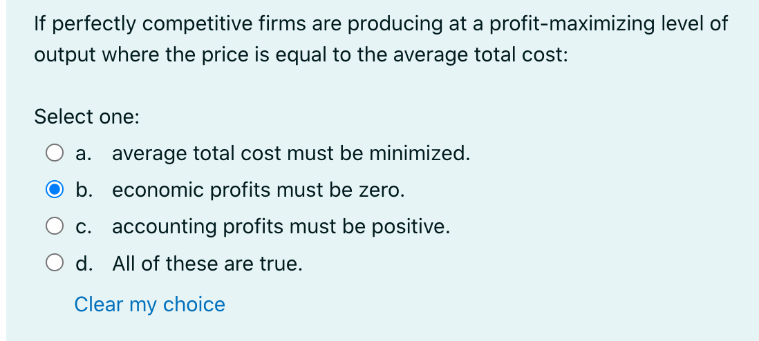 If perfectly competitive firms are producing at a profit-maximizing level of
output where the price is equal to the average total cost:
Select one:
a. average total cost must be minimized.
b. economic profits must be zero.
c. accounting profits must be positive.
d. All of these are true.
Clear my choice