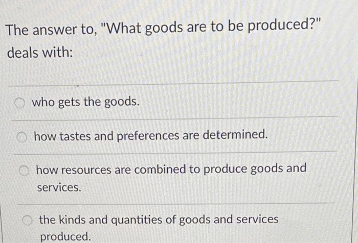The answer to, "What goods are to be produced?"
deals with:
who gets the goods.
how tastes and preferences are determined.
how resources are combined to produce goods and
services.
the kinds and quantities of goods and services
produced.