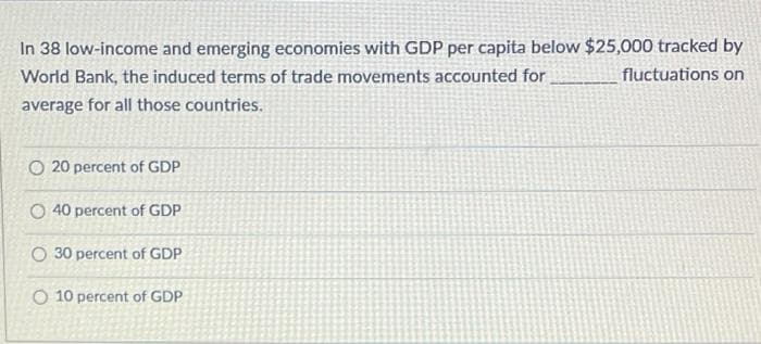 In 38 low-income and emerging economies with GDP per capita below $25,000 tracked by
World Bank, the induced terms of trade movements accounted for
fluctuations on
average for all those countries.
O 20 percent of GDP
O 40 percent of GDP
O 30 percent of GDP
O 10 percent of GDP