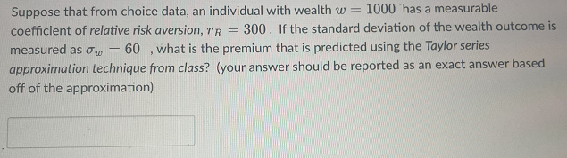 Suppose that from choice data, an individual with wealth w= 1000 has a measurable
coefficient of relative risk aversion, TR = 300. If the standard deviation of the wealth outcome is
measured as w = 60, what is the premium that is predicted using the Taylor series
approximation technique from class? (your answer should be reported as an exact answer based
off of the approximation)