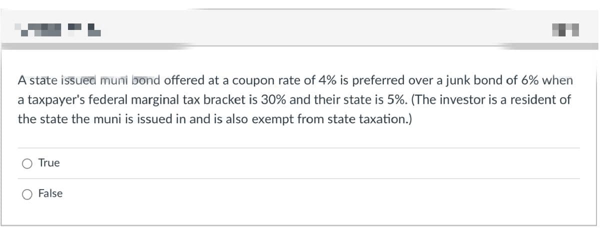 A state issued muni bond offered at a coupon rate of 4% is preferred over a junk bond of 6% when
a taxpayer's federal marginal tax bracket is 30% and their state is 5%. (The investor is a resident of
the state the muni is issued in and is also exempt from state taxation.)
True
False