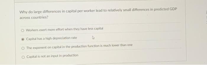 Why do large differences in capital per worker lead to relatively small differences in predicted GDP
across countries?
Workers exert more effort when they have less capital
Capital has a high depreciation rate
4
O The exponent on capital in the production function is much lower than one
O Capital is not an input in production