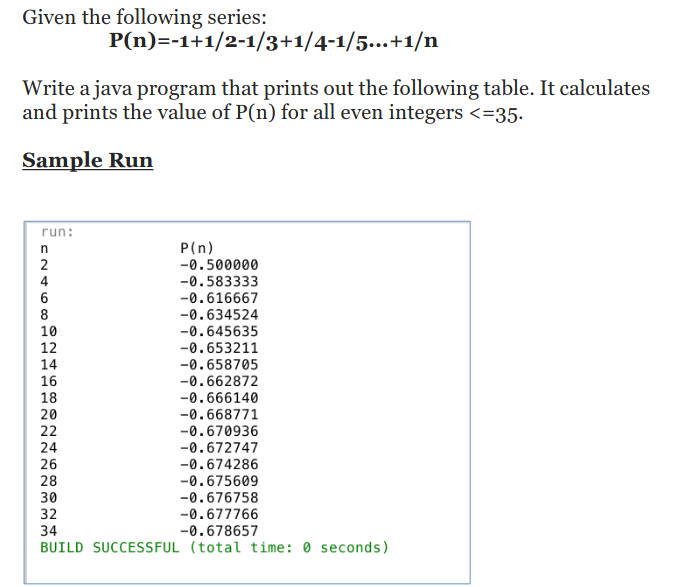 Given the following series:
P(n)=-1+1/2-1/3+1/4-1/5...+1/n
Write a java program that prints out the following table. It calculates
and prints the value of P(n) for all even integers <=35.
Sample Run
run:
P(n)
-0.500000
-0.583333
-0.616667
2
4
8
-0.634524
-0.645635
-0.653211
-0.658705
-0.662872
-0.666140
10
12
14
16
18
20
-0.668771
22
-0.670936
-0.672747
24
26
-0.674286
-0.675609
-0.676758
28
30
32
-0.677766
34
-0.678657
BUILD SUCCESSFUL (total time: 0 seconds)
