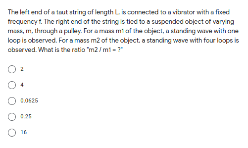 The left end of a taut string of length L, is connected to a vibrator with a fixed
frequency f. The right end of the string is tied to a suspended object of varying
mass, m, through a pulley. For a mass m1 of the object, a standing wave with one
loop is observed. For a mass m2 of the object, a standing wave with four loops is
observed. What is the ratio "m2 / m1 = ?"
2
4
0.0625
0.25
O 16
