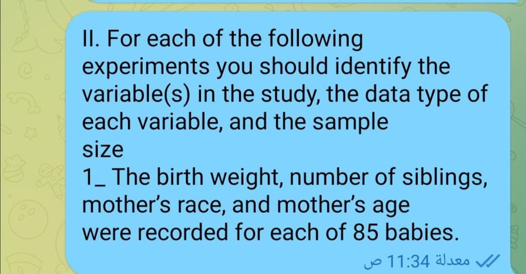 II. For each of the following
experiments you should identify the
variable(s) in the study, the data type of
each variable, and the sample
size
1_ The birth weight, number of siblings,
mother's race, and mother's age
were recorded for each of 85 babies.
yo 11:34 älues /
