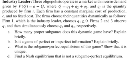 a. How many proper subgames does this dynamic game have? Explain
briefly.
b. Is it a game of perfect or imperfect information? Explain briefly.
c. What is the subgame-perfect equilibrium of this game? Show that it is
unique.
